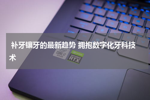  补牙镶牙的最新趋势 拥抱数字化牙科技术