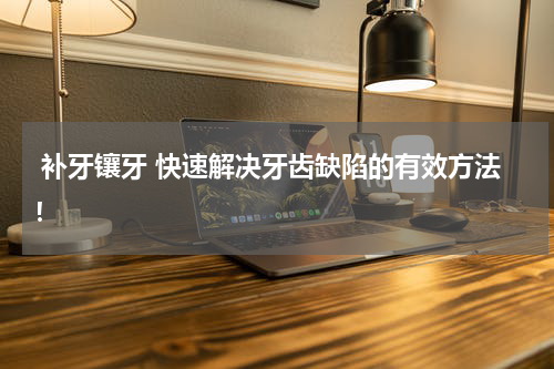  补牙镶牙 快速解决牙齿缺陷的有效方法！