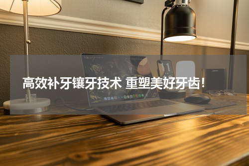  高效补牙镶牙技术 重塑美好牙齿！