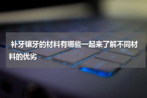  补牙镶牙的材料有哪些一起来了解不同材料的优劣