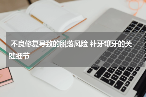  不良修复导致的脱落风险 补牙镶牙的关键细节