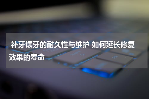  补牙镶牙的耐久性与维护 如何延长修复效果的寿命
