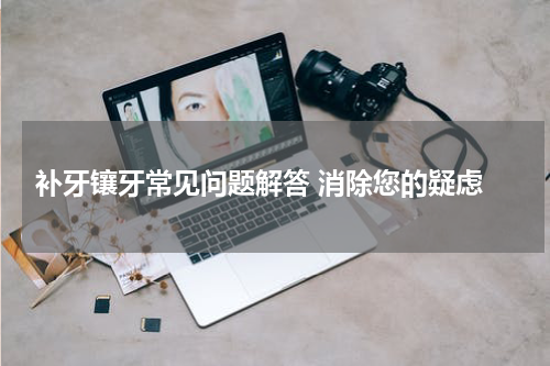  补牙镶牙常见问题解答 消除您的疑虑
