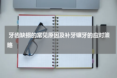  牙齿缺损的常见原因及补牙镶牙的应对策略