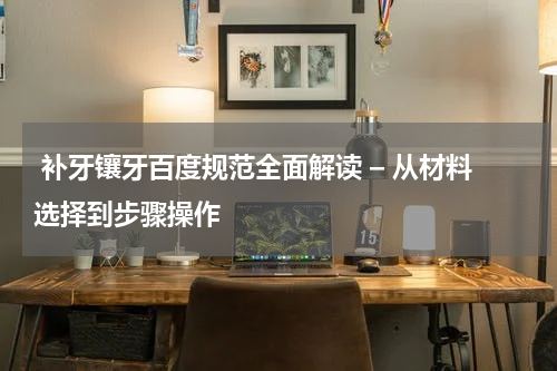  补牙镶牙百度规范全面解读 – 从材料选择到步骤操作
