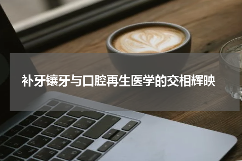 补牙镶牙与口腔再生医学的交相辉映