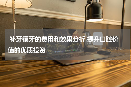  补牙镶牙的费用和效果分析 提升口腔价值的优质投资