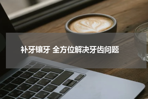  补牙镶牙 全方位解决牙齿问题