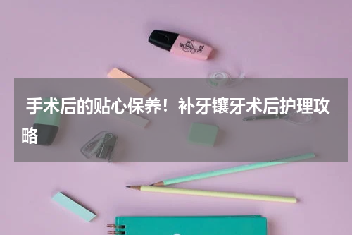  手术后的贴心保养！补牙镶牙术后护理攻略