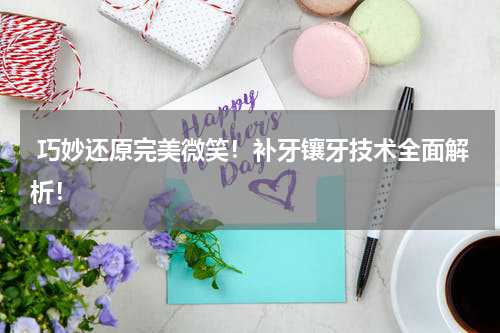  巧妙还原完美微笑！补牙镶牙技术全面解析！