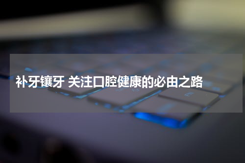  补牙镶牙 关注口腔健康的必由之路 