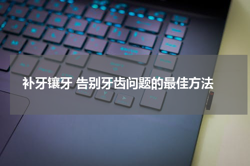  补牙镶牙 告别牙齿问题的最佳方法