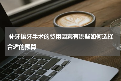  补牙镶牙手术的费用因素有哪些如何选择合适的预算