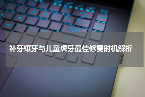  补牙镶牙与儿童虎牙最佳修复时机解析