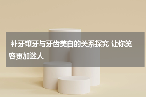  补牙镶牙与牙齿美白的关系探究 让你笑容更加迷人