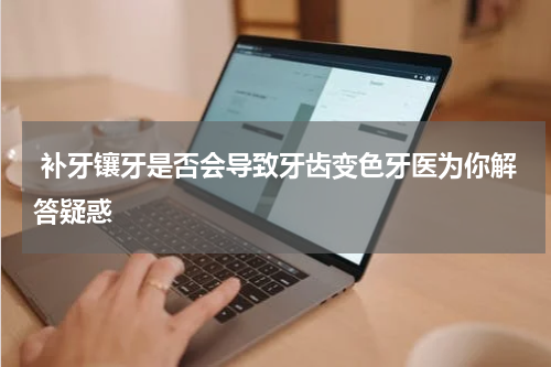  补牙镶牙是否会导致牙齿变色牙医为你解答疑惑
