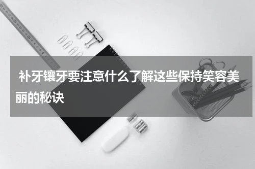  补牙镶牙要注意什么了解这些保持笑容美丽的秘诀