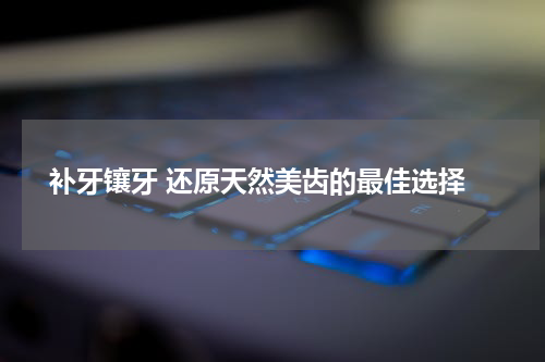  补牙镶牙 还原天然美齿的最佳选择