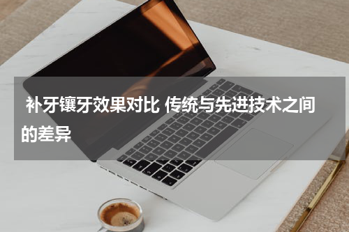  补牙镶牙效果对比 传统与先进技术之间的差异
