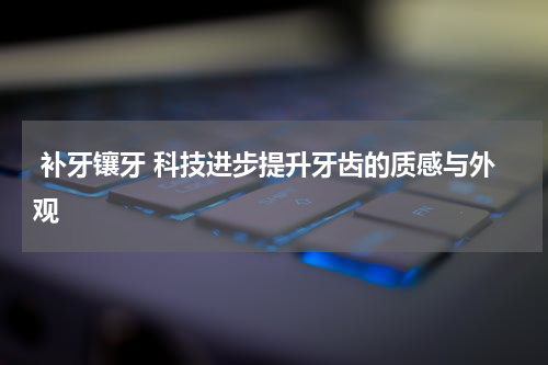  补牙镶牙 科技进步提升牙齿的质感与外观