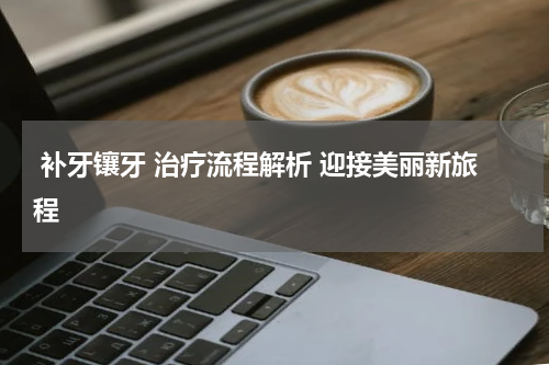  补牙镶牙 治疗流程解析 迎接美丽新旅程 
