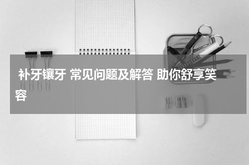  补牙镶牙 常见问题及解答 助你舒享笑容