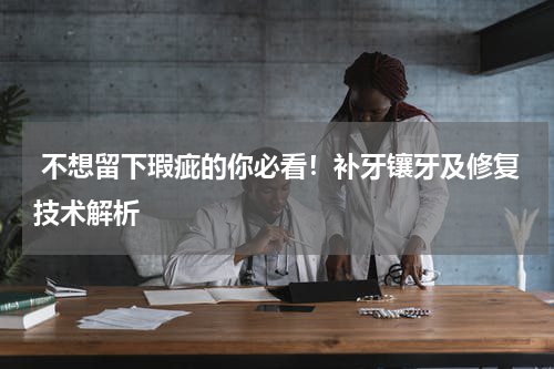  不想留下瑕疵的你必看！补牙镶牙及修复技术解析