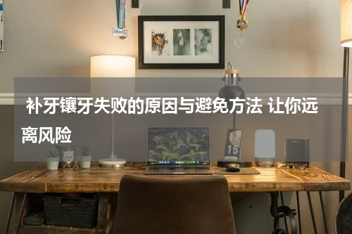 补牙镶牙失败的原因与避免方法 让你远离风险