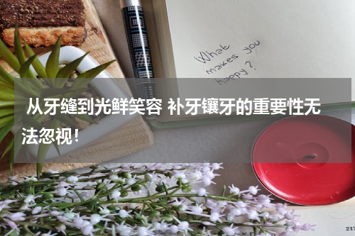  从牙缝到光鲜笑容 补牙镶牙的重要性无法忽视！