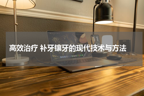  高效治疗 补牙镶牙的现代技术与方法