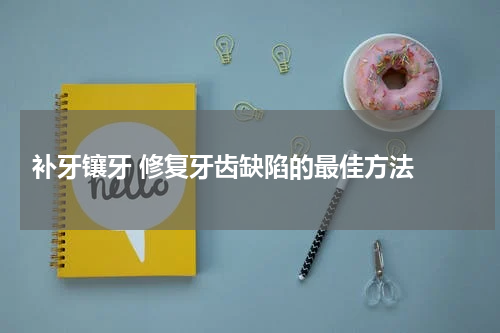  补牙镶牙 修复牙齿缺陷的最佳方法 