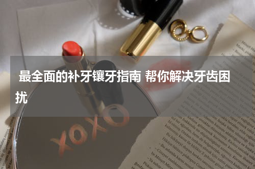  最全面的补牙镶牙指南 帮你解决牙齿困扰