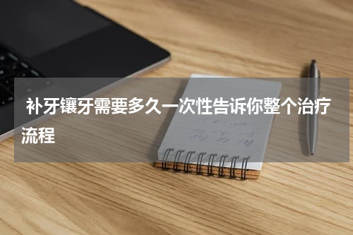  补牙镶牙需要多久一次性告诉你整个治疗流程