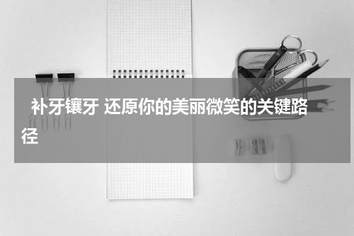   补牙镶牙 还原你的美丽微笑的关键路径 