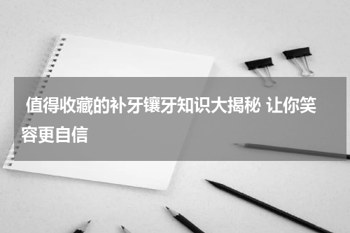  值得收藏的补牙镶牙知识大揭秘 让你笑容更自信