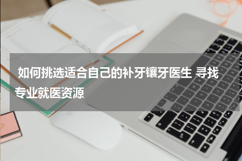  如何挑选适合自己的补牙镶牙医生 寻找专业就医资源