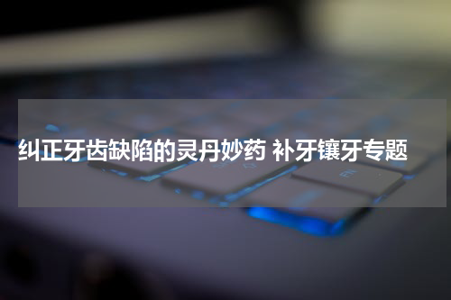  纠正牙齿缺陷的灵丹妙药 补牙镶牙专题