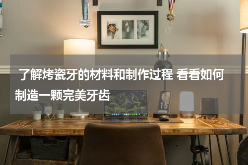  了解烤瓷牙的材料和制作过程 看看如何制造一颗完美牙齿