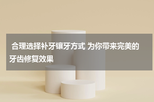  合理选择补牙镶牙方式 为你带来完美的牙齿修复效果
