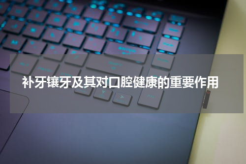  补牙镶牙及其对口腔健康的重要作用