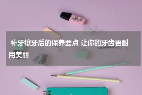 补牙镶牙后的保养要点 让你的牙齿更耐用美丽