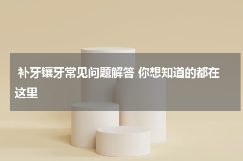  补牙镶牙常见问题解答 你想知道的都在这里