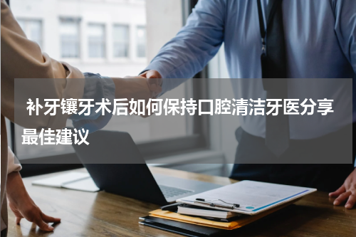  补牙镶牙术后如何保持口腔清洁牙医分享最佳建议