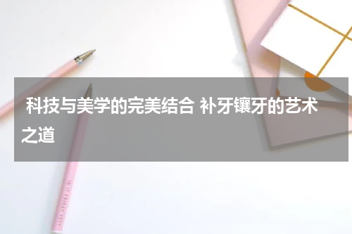  科技与美学的完美结合 补牙镶牙的艺术之道