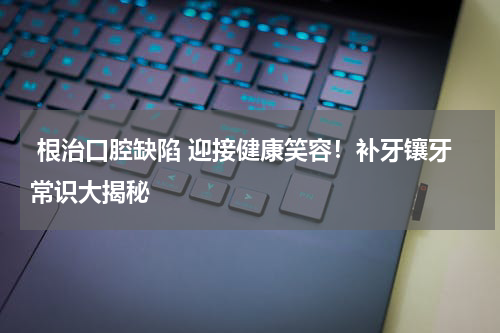  根治口腔缺陷 迎接健康笑容！补牙镶牙常识大揭秘