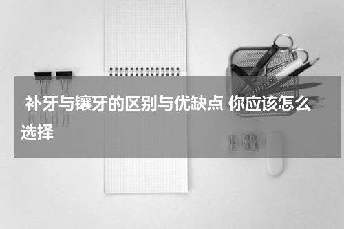  补牙与镶牙的区别与优缺点 你应该怎么选择