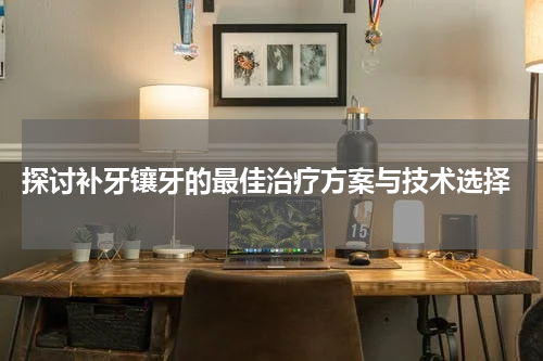  探讨补牙镶牙的最佳治疗方案与技术选择