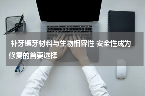  补牙镶牙材料与生物相容性 安全性成为修复的首要选择