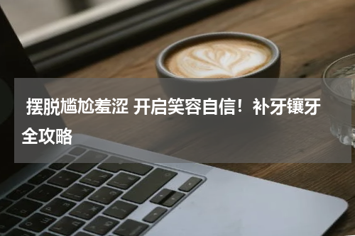  摆脱尴尬羞涩 开启笑容自信！补牙镶牙全攻略