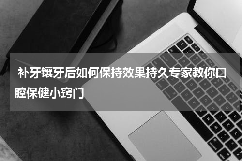  补牙镶牙后如何保持效果持久专家教你口腔保健小窍门